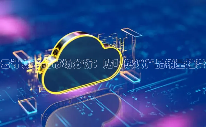 金年会·会官方入口登录宇信科技云计算产品市场分析：贴吧热议产品销量趋势