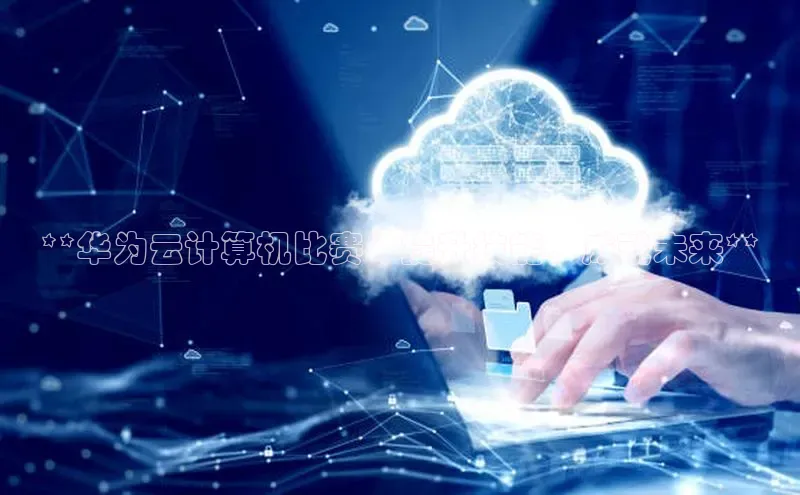 金年会电子游戏app诸葛科技**华为云计算机比赛：提升技能，成就未来**