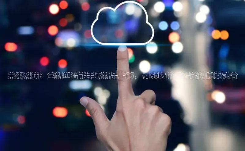 未来科技：全新AI智能手表新品上市，引领时尚与智能的完美融合