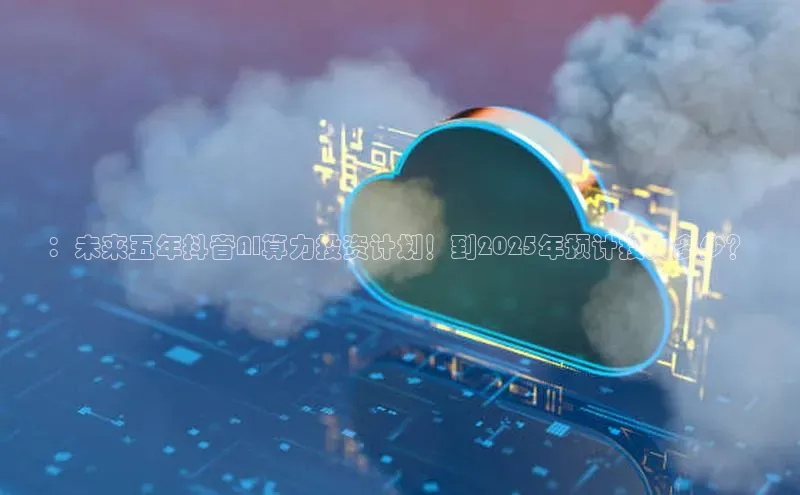 ：未来五年抖音AI算力投资计划！到2025年预计投入多少？
